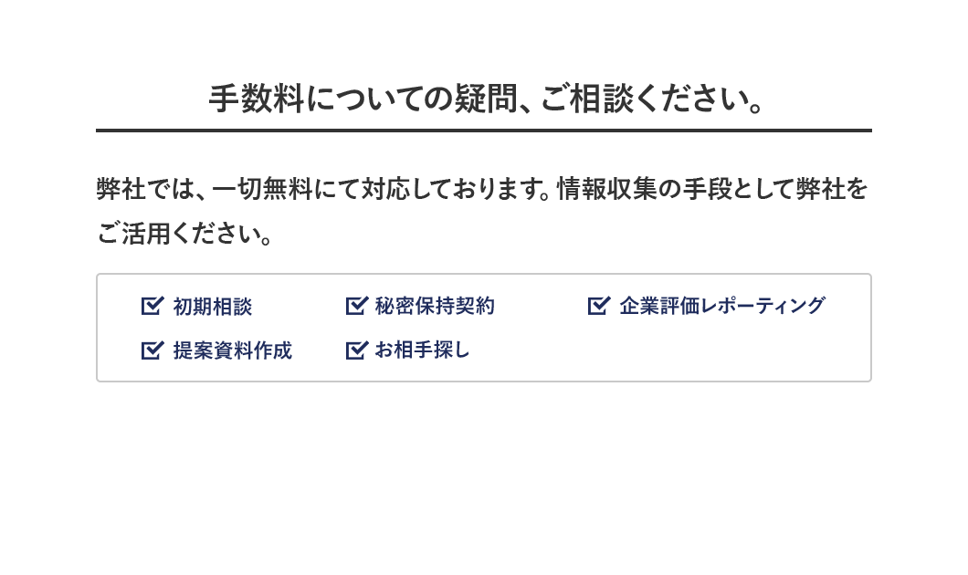 手数料についての疑問、ご相談ください。 弊社では、一切無料にて対応しております。情報収集の手段として弊社をご活用ください。 ☑︎相談 ☑ 秘密保持契約 ☑︎企業評価レポーティング ☑︎提案資料作成 ☑︎お相手探し