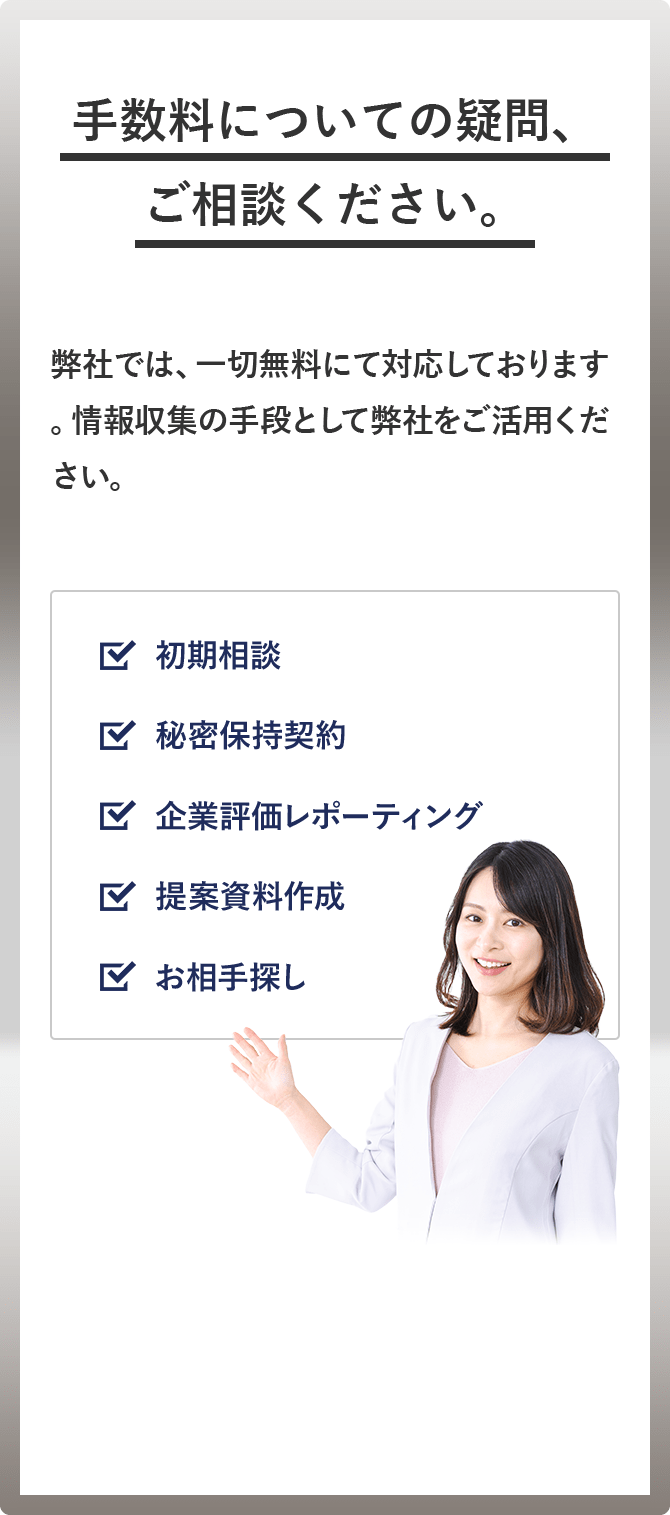 手数料についての疑問、ご相談ください。 弊社では、一切無料にて対応しております。情報収集の手段として弊社をご活用ください。 ☑︎相談 ☑ 秘密保持契約 ☑︎企業評価レポーティング ☑︎提案資料作成 ☑︎お相手探し