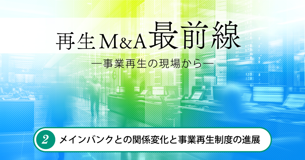 再生M&A最前線 ―事業再生の現場から― 第2回　メインバンクとの関係変化と事業再生制度の進展